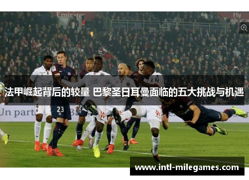 法甲崛起背后的较量 巴黎圣日耳曼面临的五大挑战与机遇