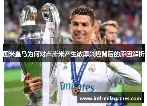 国米皇马为何对卢库米产生浓厚兴趣背后的原因解析