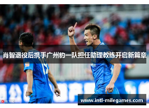 肖智退役后携手广州豹一队担任助理教练开启新篇章
