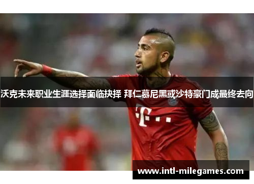 沃克未来职业生涯选择面临抉择 拜仁慕尼黑或沙特豪门成最终去向