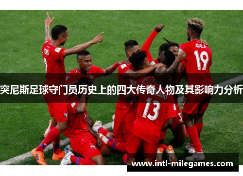 突尼斯足球守门员历史上的四大传奇人物及其影响力分析