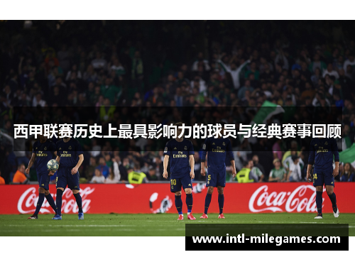 西甲联赛历史上最具影响力的球员与经典赛事回顾 西甲联赛历史上最具影响力的球员与经典赛事回顾