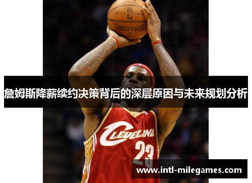 詹姆斯降薪续约决策背后的深层原因与未来规划分析